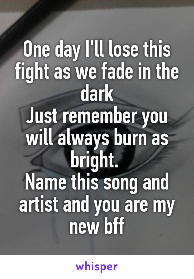 One day I'll lose this fight as we fade in the dark
Just remember you will always burn as bright. 
Name this song and artist and you are my new bff