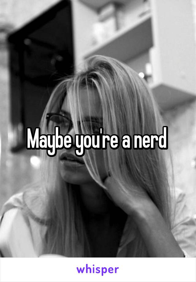 Maybe you're a nerd 