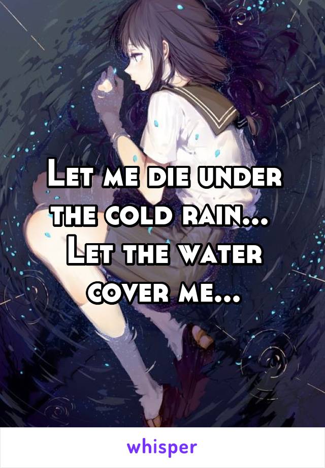 Let me die under the cold rain... 
Let the water cover me...