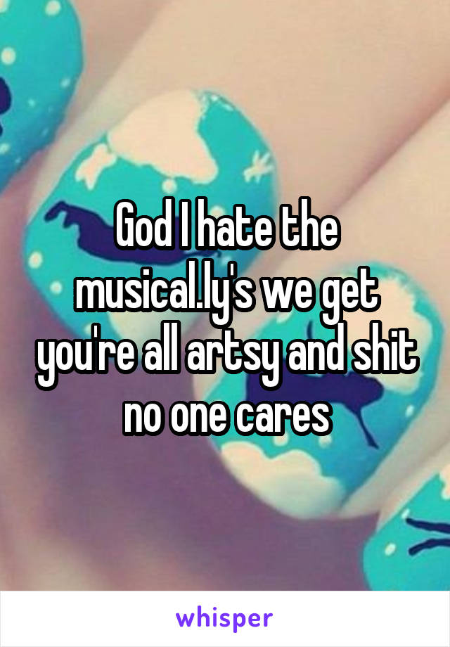 God I hate the musical.ly's we get you're all artsy and shit no one cares