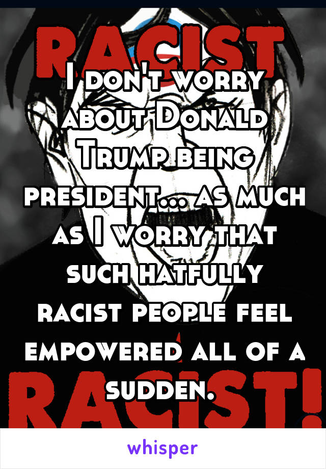 I don't worry about Donald Trump being president... as much as I worry that such hatfully racist people feel empowered all of a sudden. 