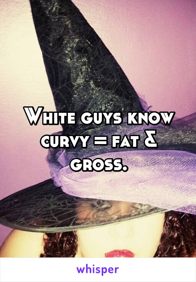 White guys know curvy = fat & gross.