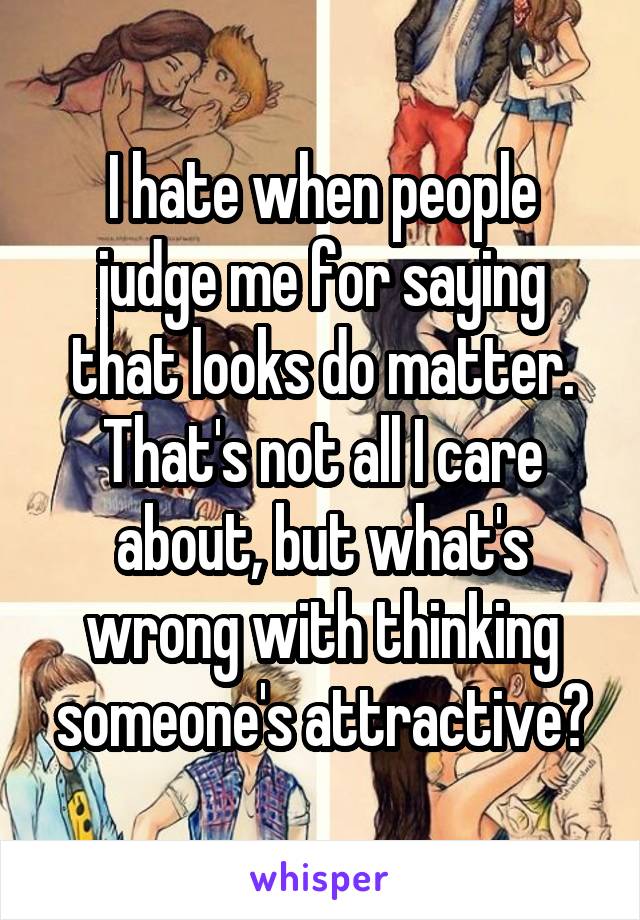 I hate when people judge me for saying that looks do matter. That's not all I care about, but what's wrong with thinking someone's attractive?