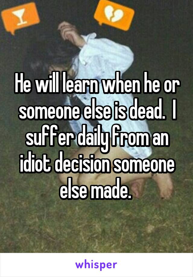 He will learn when he or someone else is dead.  I suffer daily from an idiot decision someone else made. 