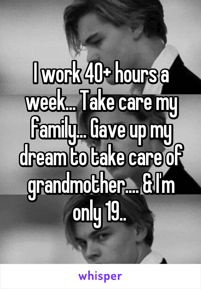 I work 40+ hours a week... Take care my family... Gave up my dream to take care of grandmother.... & I'm only 19.. 