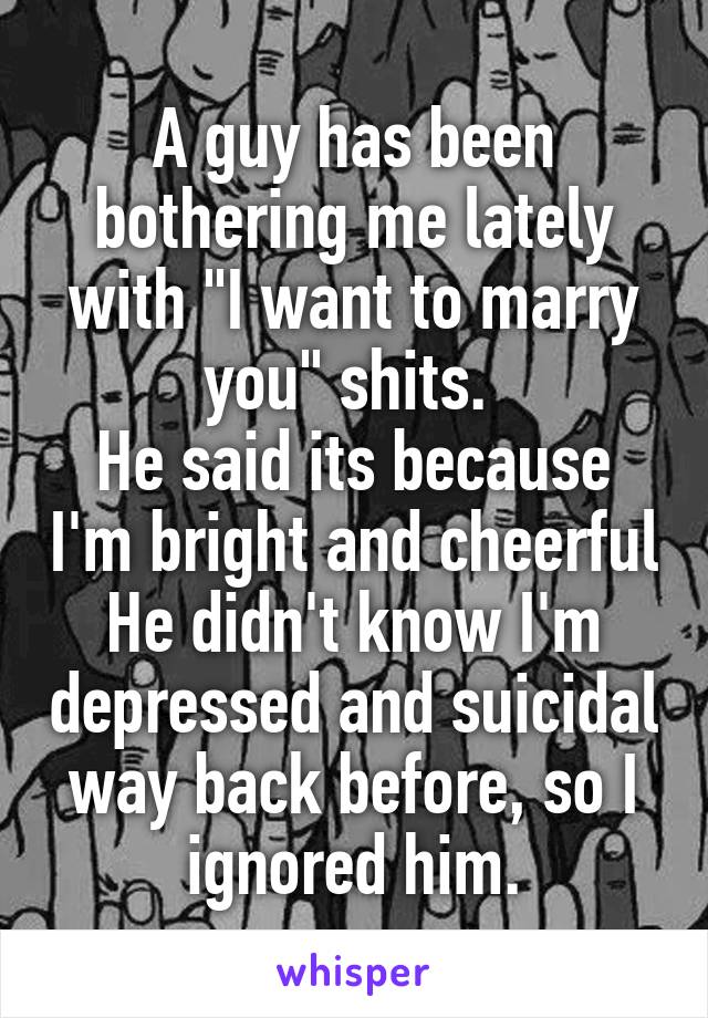 A guy has been bothering me lately with "I want to marry you" shits. 
He said its because I'm bright and cheerful
He didn't know I'm depressed and suicidal way back before, so I ignored him.