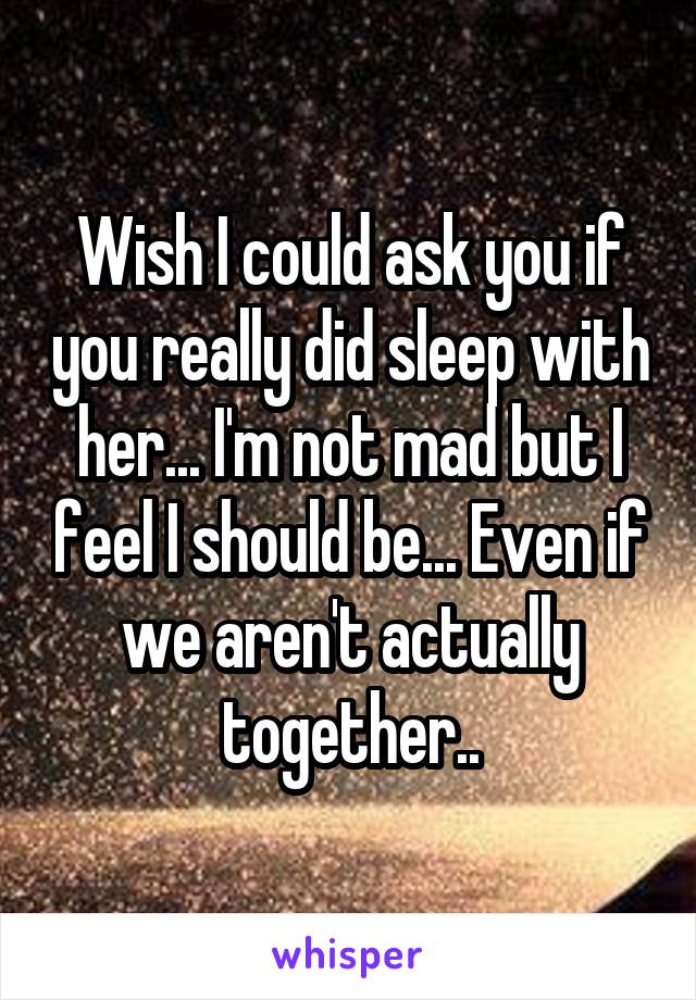 Wish I could ask you if you really did sleep with her... I'm not mad but I feel I should be... Even if we aren't actually together..