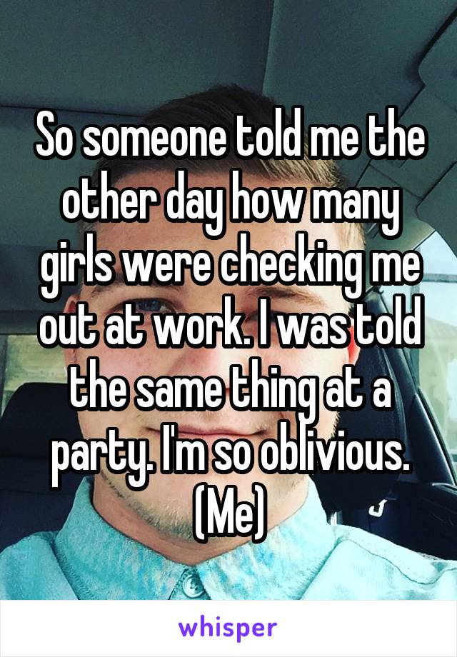 So someone told me the other day how many girls were checking me out at work. I was told the same thing at a party. I'm so oblivious. (Me)