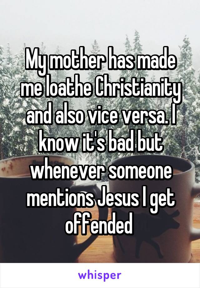 My mother has made me loathe Christianity and also vice versa. I know it's bad but whenever someone mentions Jesus I get offended 