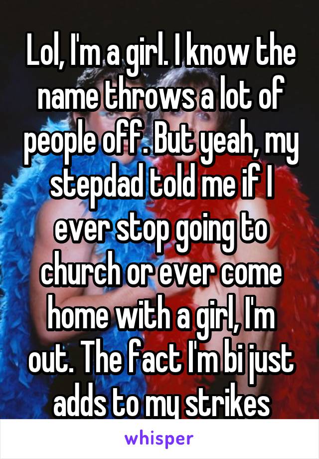 Lol, I'm a girl. I know the name throws a lot of people off. But yeah, my stepdad told me if I ever stop going to church or ever come home with a girl, I'm out. The fact I'm bi just adds to my strikes