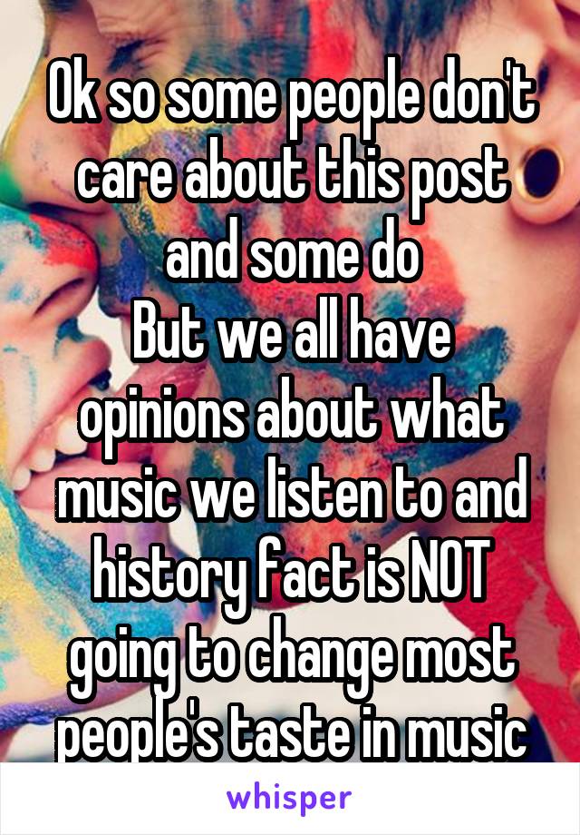 Ok so some people don't care about this post and some do
But we all have opinions about what music we listen to and history fact is NOT going to change most people's taste in music