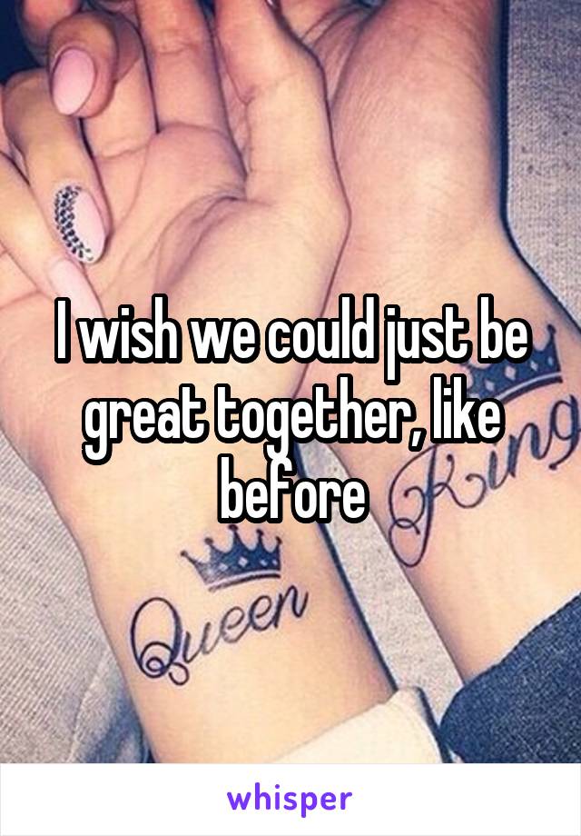 I wish we could just be great together, like before