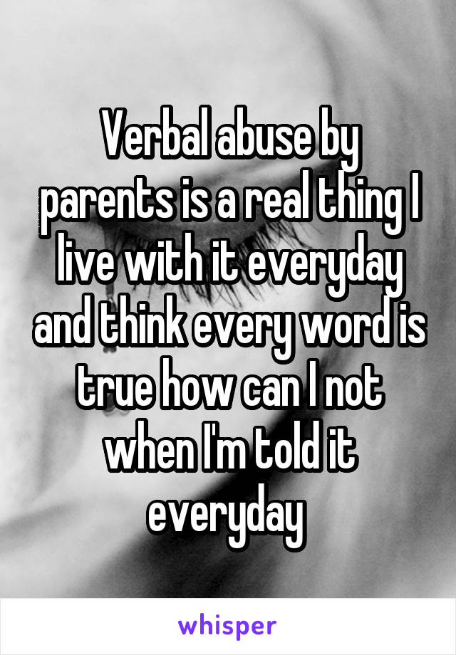 Verbal abuse by parents is a real thing I live with it everyday and think every word is true how can I not when I'm told it everyday 