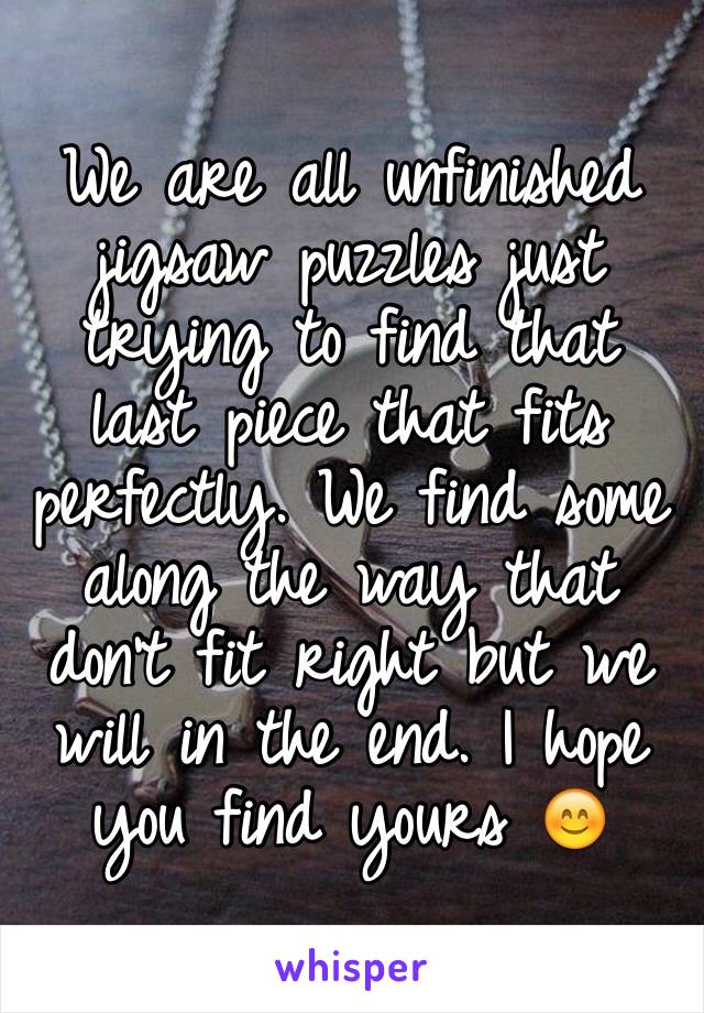 We are all unfinished jigsaw puzzles just trying to find that last piece that fits perfectly. We find some along the way that don't fit right but we will in the end. I hope you find yours 😊