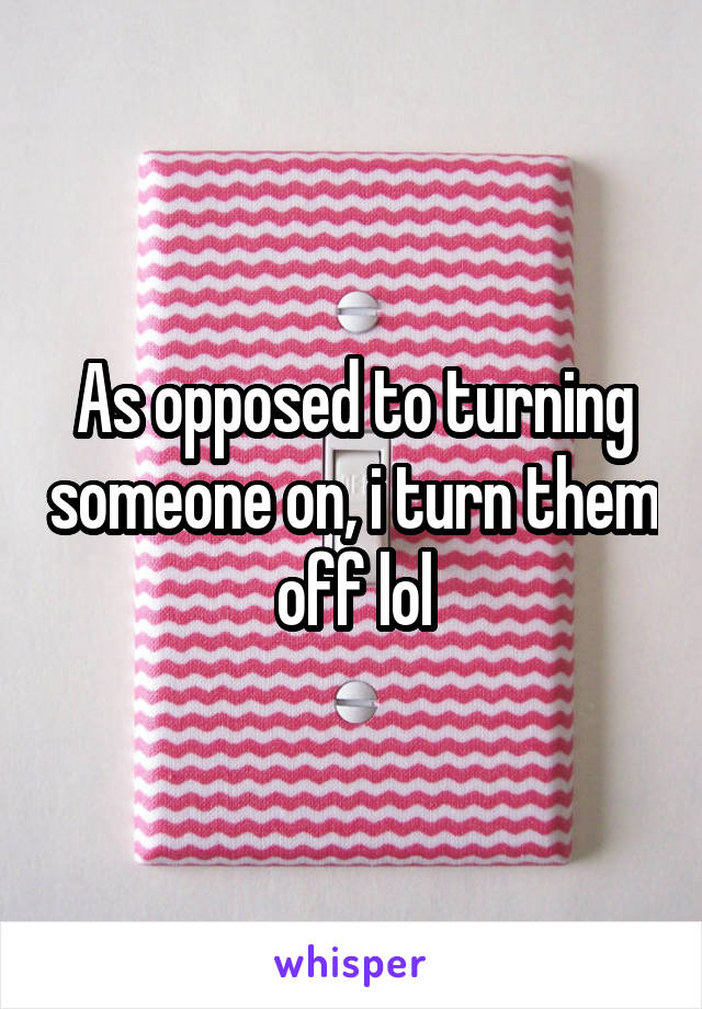 As opposed to turning someone on, i turn them off lol