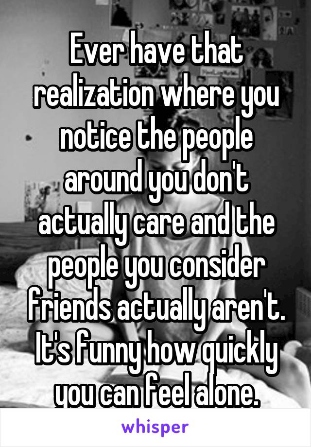 Ever have that realization where you notice the people around you don't actually care and the people you consider friends actually aren't. It's funny how quickly you can feel alone.