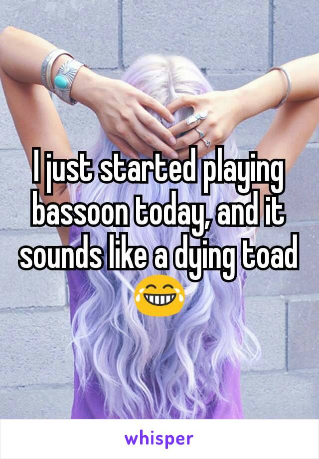 I just started playing bassoon today, and it sounds like a dying toad 😂