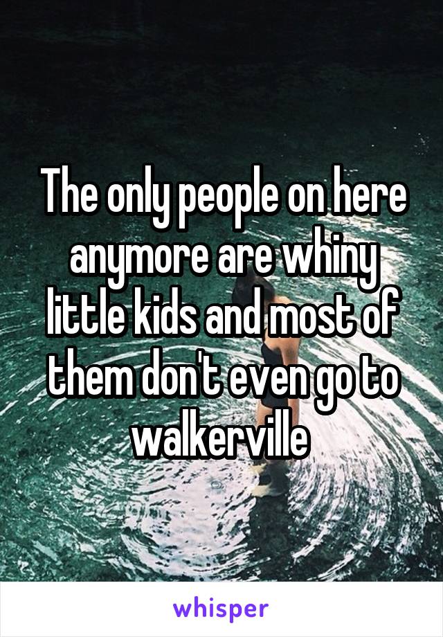 The only people on here anymore are whiny little kids and most of them don't even go to walkerville 