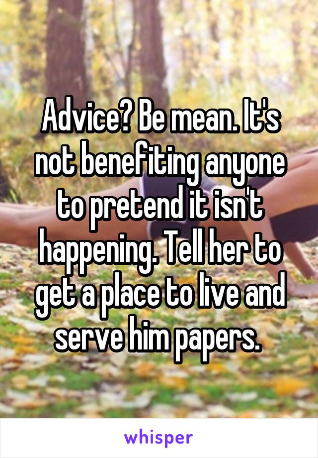 Advice? Be mean. It's not benefiting anyone to pretend it isn't happening. Tell her to get a place to live and serve him papers. 