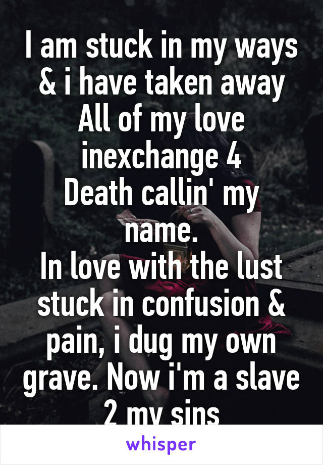 I am stuck in my ways
& i have taken away
All of my love inexchange 4
Death callin' my name.
In love with the lust stuck in confusion & pain, i dug my own grave. Now i'm a slave 2 my sins