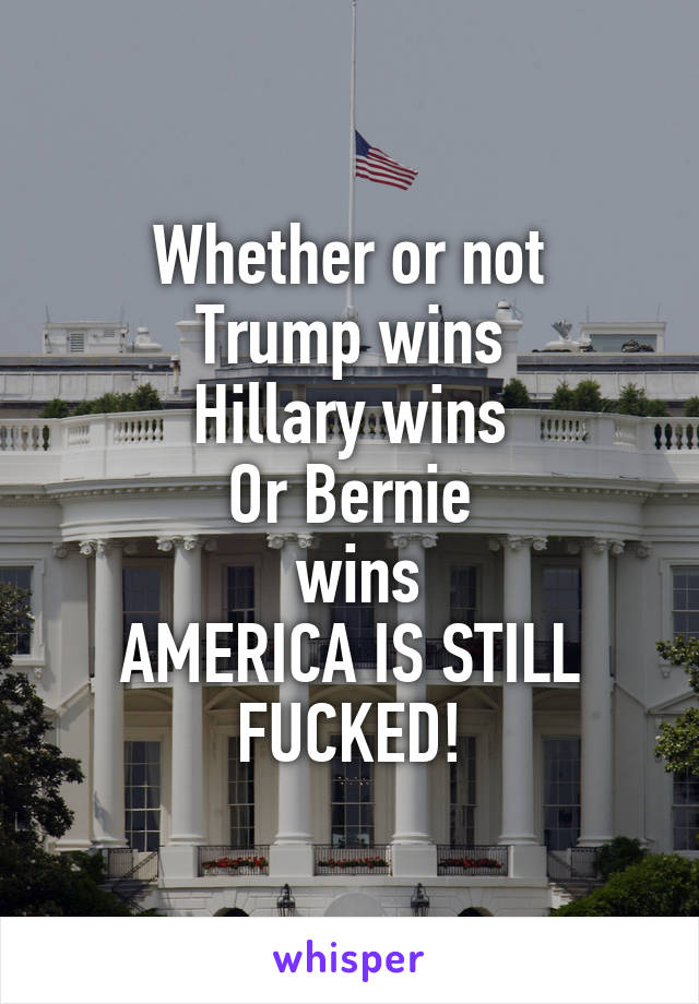 Whether or not
Trump wins
Hillary wins
Or Bernie
 wins
AMERICA IS STILL FUCKED!