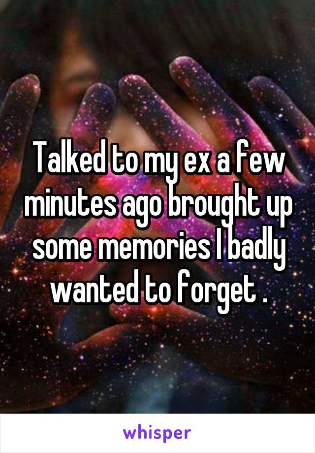 Talked to my ex a few minutes ago brought up some memories I badly wanted to forget .