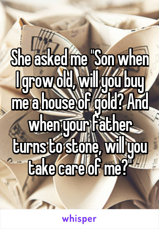 She asked me "Son when I grow old, will you buy me a house of gold? And when your father turns to stone, will you take care of me?"