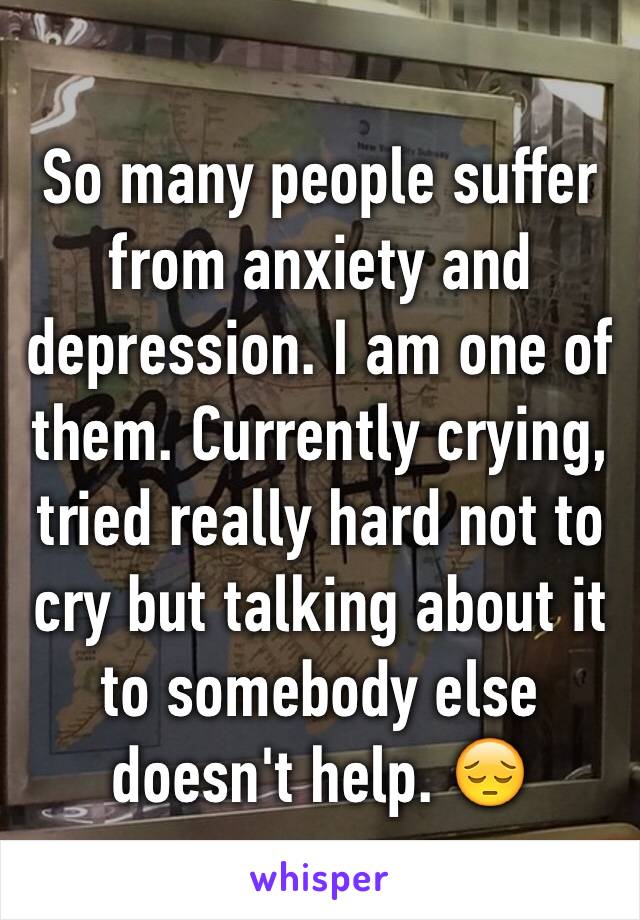 So many people suffer from anxiety and depression. I am one of them. Currently crying, tried really hard not to cry but talking about it to somebody else doesn't help. 😔