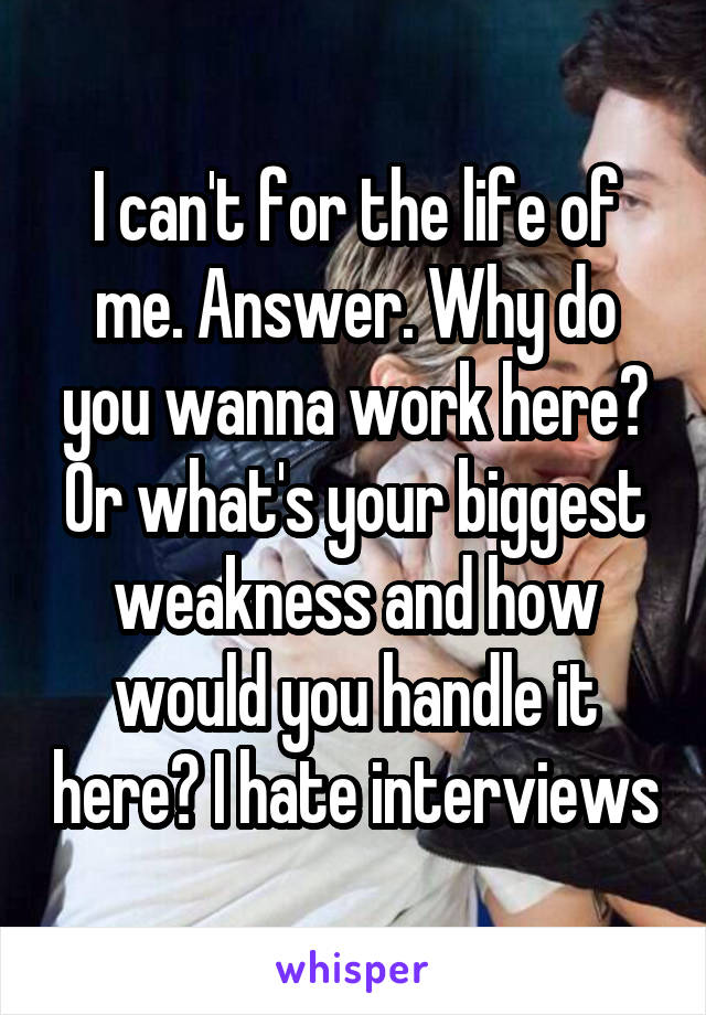 I can't for the life of me. Answer. Why do you wanna work here? Or what's your biggest weakness and how would you handle it here? I hate interviews