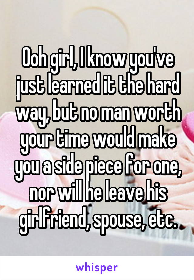 Ooh girl, I know you've just learned it the hard way, but no man worth your time would make you a side piece for one, nor will he leave his girlfriend, spouse, etc.