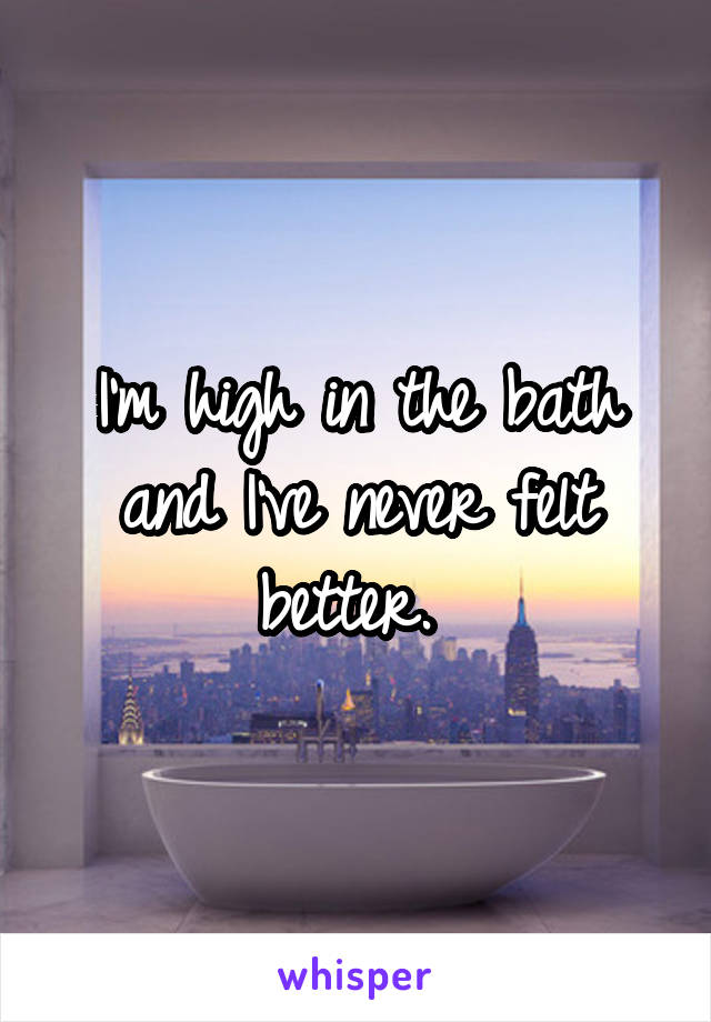 I'm high in the bath and I've never felt better. 