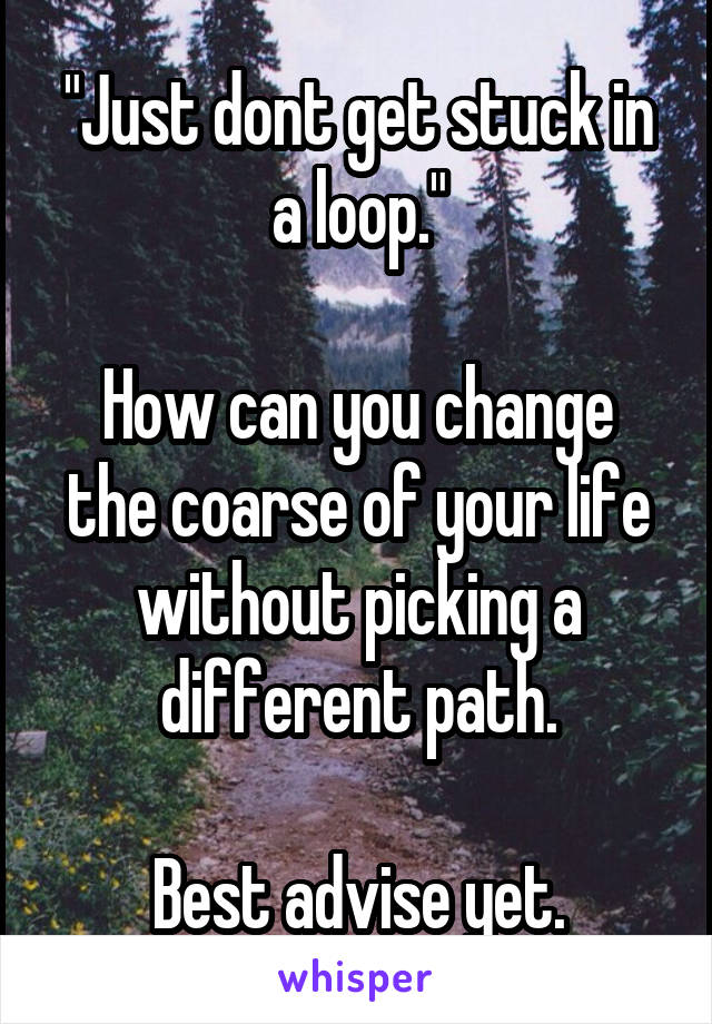 "Just dont get stuck in a loop."

How can you change the coarse of your life without picking a different path.

Best advise yet.