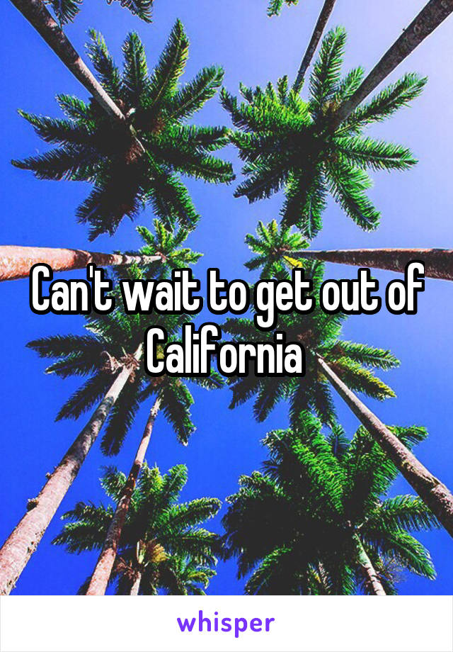 Can't wait to get out of California 