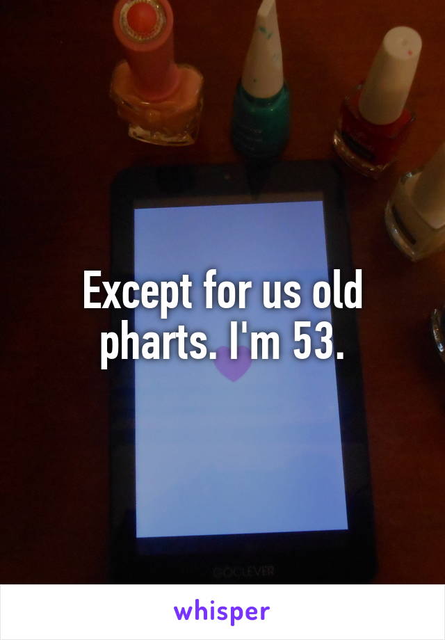 Except for us old pharts. I'm 53.