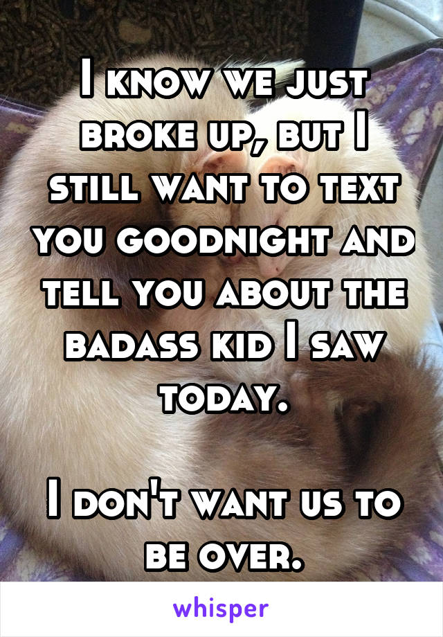 I know we just broke up, but I still want to text you goodnight and tell you about the badass kid I saw today.

I don't want us to be over.