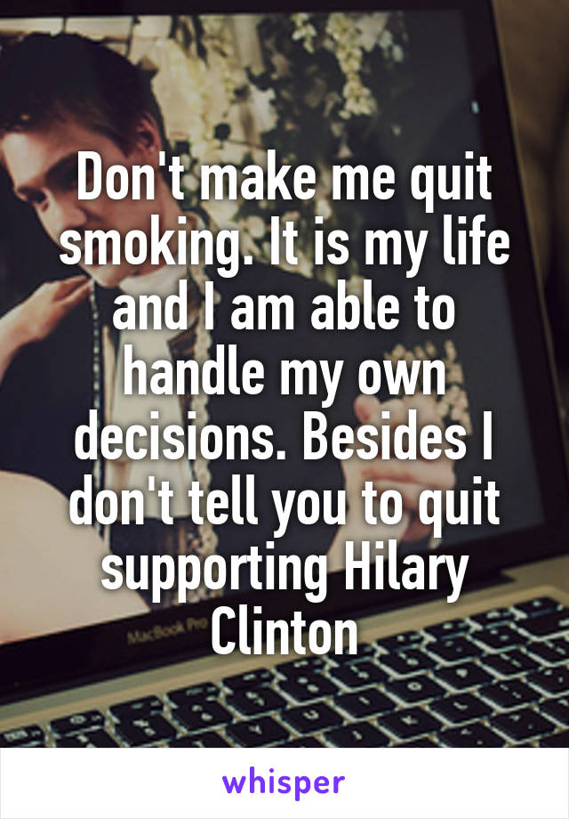 Don't make me quit smoking. It is my life and I am able to handle my own decisions. Besides I don't tell you to quit supporting Hilary Clinton