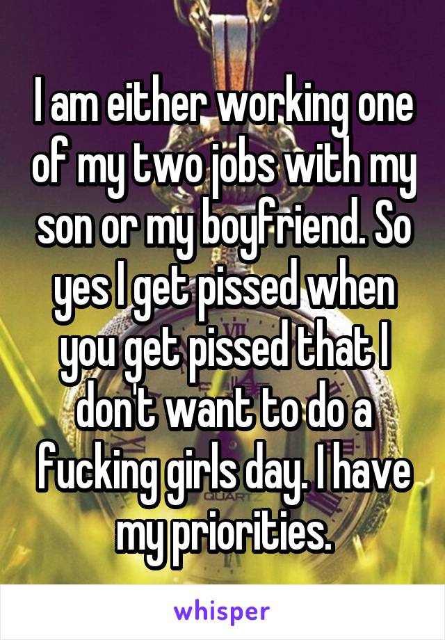 I am either working one of my two jobs with my son or my boyfriend. So yes I get pissed when you get pissed that I don't want to do a fucking girls day. I have my priorities.