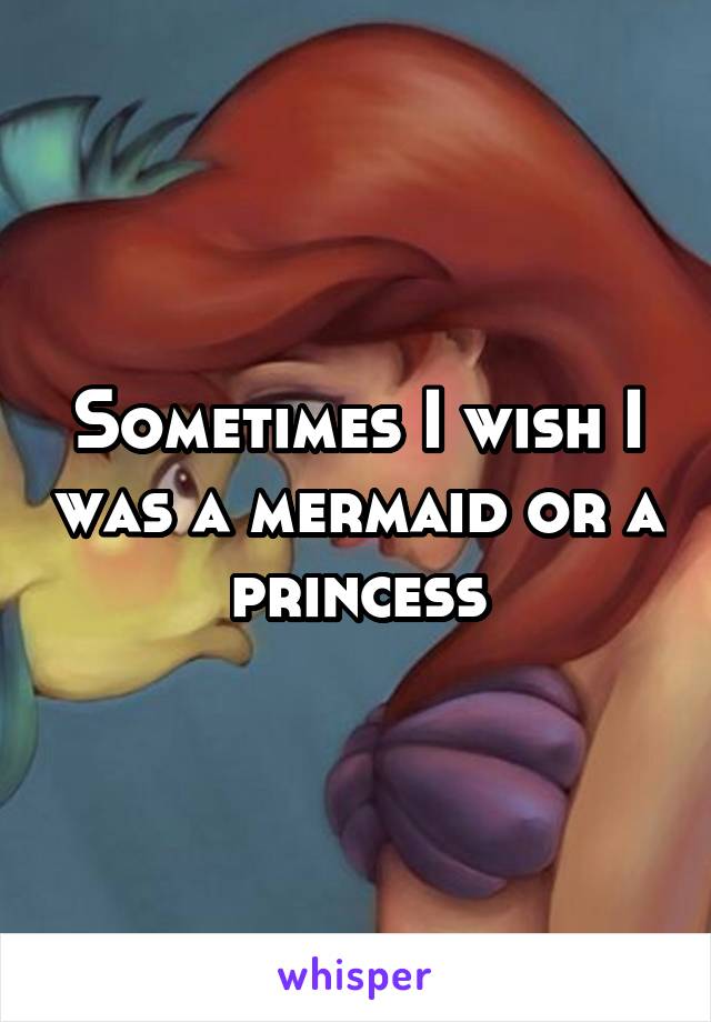 Sometimes I wish I was a mermaid or a princess