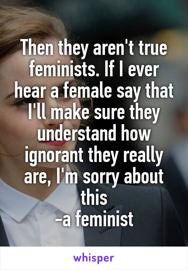 Then they aren't true feminists. If I ever hear a female say that I'll make sure they understand how ignorant they really are, I'm sorry about this
-a feminist