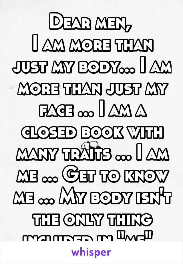 Dear men, 
I am more than just my body... I am more than just my face ... I am a closed book with many traits ... I am me ... Get to know me ... My body isn't the only thing included in "me"..