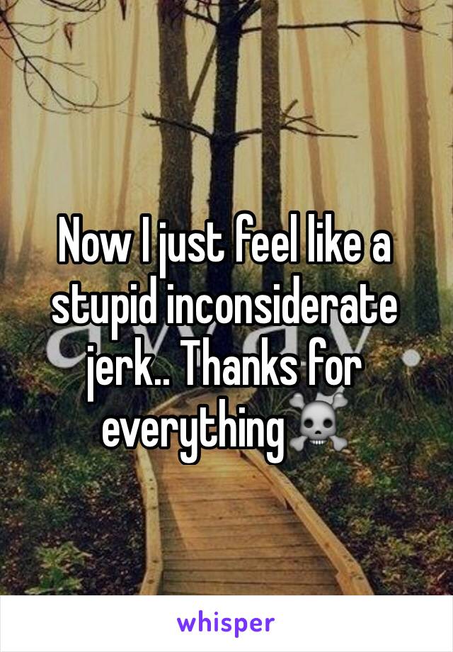 Now I just feel like a stupid inconsiderate jerk.. Thanks for everything☠