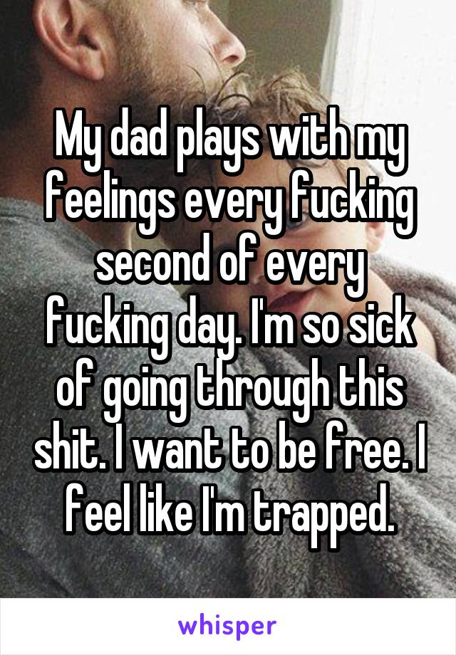 My dad plays with my feelings every fucking second of every fucking day. I'm so sick of going through this shit. I want to be free. I feel like I'm trapped.