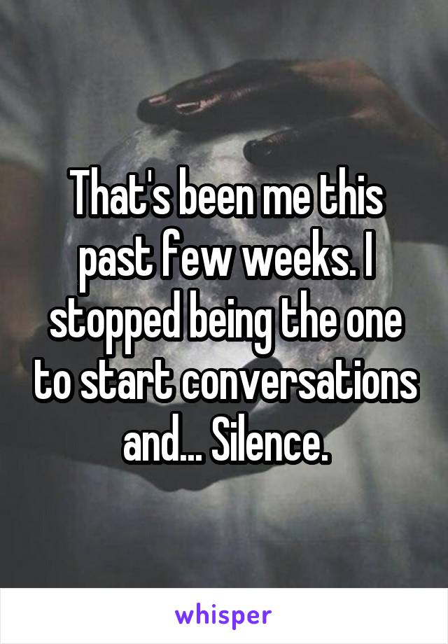 That's been me this past few weeks. I stopped being the one to start conversations and... Silence.