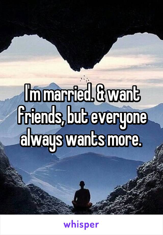 I'm married. & want friends, but everyone always wants more. 