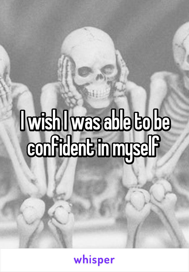 I wish I was able to be confident in myself 