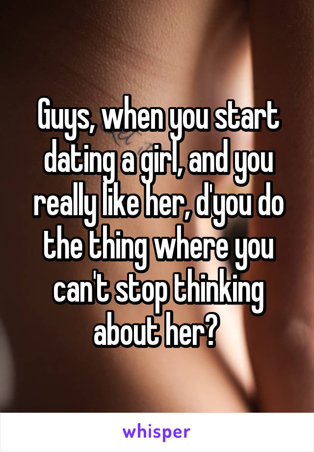 Guys, when you start dating a girl, and you really like her, d'you do the thing where you can't stop thinking about her? 