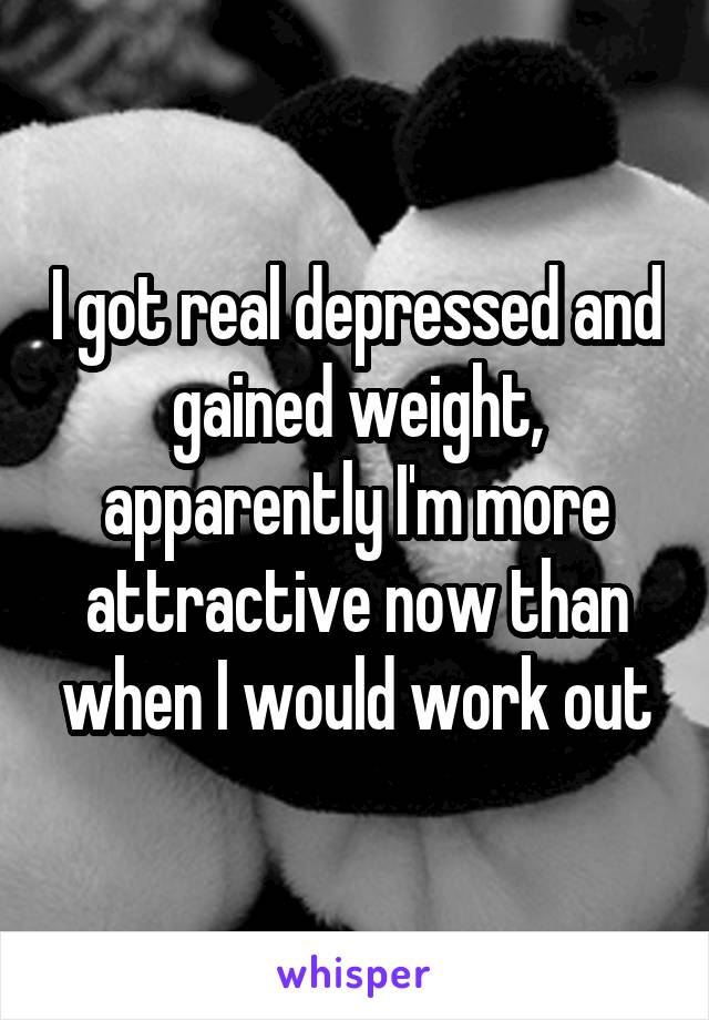 I got real depressed and gained weight, apparently I'm more attractive now than when I would work out