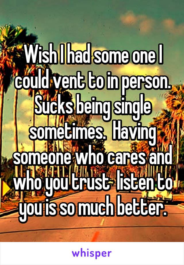 Wish I had some one I could vent to in person. Sucks being single sometimes.  Having someone who cares and who you trust  listen to you is so much better.