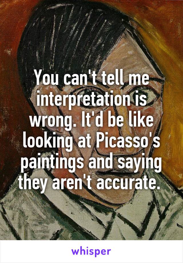 You can't tell me interpretation is wrong. It'd be like looking at Picasso's paintings and saying they aren't accurate. 