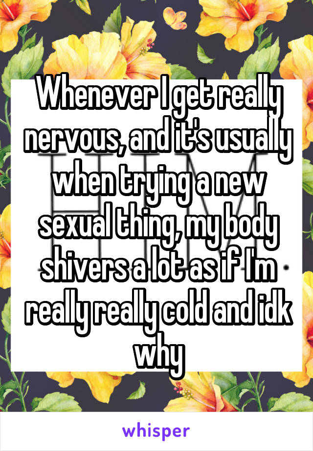 Whenever I get really nervous, and it's usually when trying a new sexual thing, my body shivers a lot as if I'm really really cold and idk why